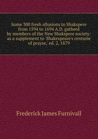 Some 300 fresh allusions to Shakspere from 1594 to 1694 A.D. gatherd by members of the New Shakspere society: as a supplement to 'Shakespeare's centurie of prayse,' ed. 2, 1879