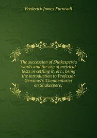 The succession of Shakespere's works and the use of metrical tests in settling it, &amp;c.; being the introduction to Professor Gervinus's 'Commentaries on Shakespere,'