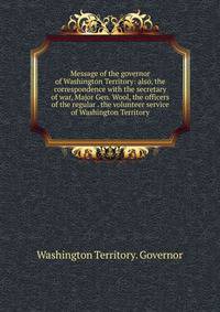 Message of the governor of Washington Territory: also, the correspondence with the secretary of war, Major Gen. Wool, the officers of the regular . the volunteer service of Washington Territory