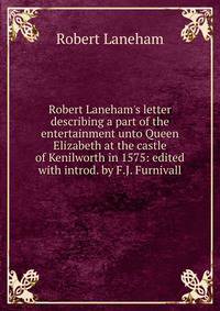 Robert Laneham's letter describing a part of the entertainment unto Queen Elizabeth at the castle of Kenilworth in 1575: edited with introd. by F.J. Furnivall