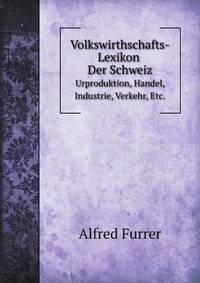 Volkswirthschafts-Lexikon Der Schweiz. Urproduktion, Handel, Industrie, Verkehr, Etc.