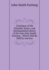 Catalogue of the Valuable, Select, and Distinguished Library of the Late John Smith Furlong .: Which Will Be Sold by Auction