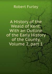 A History of the Weald of Kent: With an Outline of the Early History of the County, Volume 2, part 1