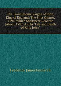 The Troublesome Raigne of John, King of England: The First Quarto, 1591, Which Shakspere Rewrote (About 1595) As His "Life and Death of King John".