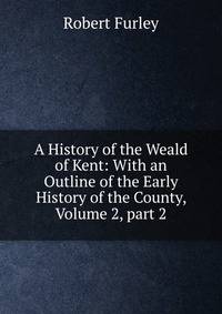 A History of the Weald of Kent: With an Outline of the Early History of the County, Volume 2, part 2