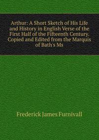 Arthur: A Short Sketch of His Life and History in English Verse of the First Half of the Fifteenth Century. Copied and Edited from the Marquis of Bath's Ms