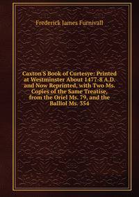 Caxton'S Book of Curtesye: Printed at Westminster About 1477-8 A.D. and Now Reprinted, with Two Ms. Copies of the Same Treatise, from the Oriel Ms. 79, and the Balliol Ms. 354