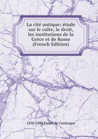 La cite antique; etude sur le culte, le droit, les institutions de la Grece et de Rome (French Edition)
