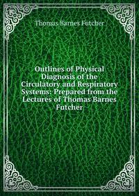 Outlines of Physical Diagnosis of the Circulatory and Respiratory Systems: Prepared from the Lectures of Thomas Barnes Futcher