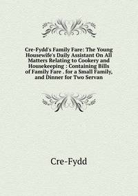 Cre-Fydd's Family Fare: The Young Housewife's Daily Assistant On All Matters Relating to Cookery and Housekeeping : Containing Bills of Family Fare . for a Small Family, and Dinner for Two Servan