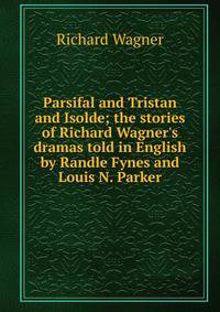Parsifal and Tristan and Isolde; the stories of Richard Wagner's dramas told in English by Randle Fynes and Louis N. Parker