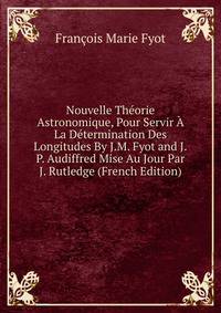 Nouvelle Theorie Astronomique, Pour Servir A La Determination Des Longitudes By J.M. Fyot and J.P. Audiffred Mise Au Jour Par J. Rutledge (French Edition)