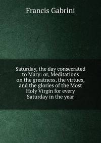 Saturday, the day consecrated to Mary: or, Meditations on the greatness, the virtues, and the glories of the Most Holy Virgin for every Saturday in the year