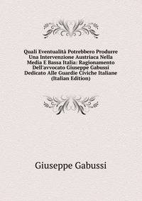 Quali Eventualit? Potrebbero Produrre Una Intervenzione Austriaca Nella Media E Bassa Italia: Ragionamento Dell'avvocato Giuseppe Gabussi Dedicato Alle Guardie Civiche Italiane (Italian Edition)