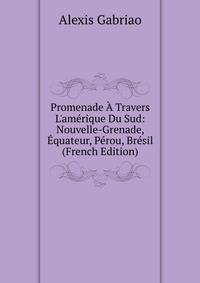 Promenade ? Travers L'am?rique Du Sud: Nouvelle-Grenade, ?quateur, P?rou, Br?sil (French Edition)