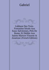 L'abbaye Des Trois-Fontaines Situ?e Aux Eaux-Salviennes, Pr?s De Rome, Et D?di?e Aux Saints Martyrs Vincent &amp; Anastase (French Edition)