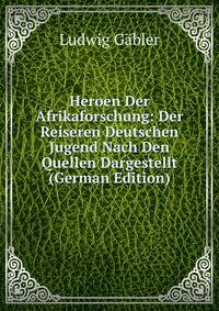 Heroen Der Afrikaforschung: Der Reiseren Deutschen Jugend Nach Den Quellen Dargestellt (German Edition)
