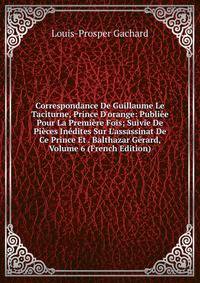 Correspondance De Guillaume Le Taciturne, Prince D'orange: Publi?e Pour La Premi?re Fois; Suivie De Pi?ces In?dites Sur L'assassinat De Ce Prince Et . Balthazar G?rard, Volume 6 (French Edition)