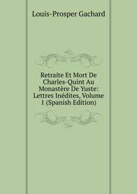 Retraite Et Mort De Charles-Quint Au Monastere De Yuste: Lettres Inedites, Volume 1 (Spanish Edition)