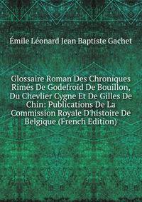 Glossaire Roman Des Chroniques Rim?s De Godefroid De Bouillon, Du Chevlier Cygne Et De Gilles De Chin: Publications De La Commission Royale D'histoire De Belgique (French Edition)