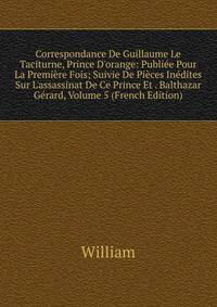 Correspondance De Guillaume Le Taciturne, Prince D'orange: Publi?e Pour La Premi?re Fois; Suivie De Pi?ces In?dites Sur L'assassinat De Ce Prince Et . Balthazar G?rard, Volume 5 (French Edition)