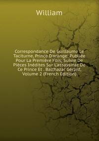 Correspondance De Guillaume Le Taciturne, Prince D'orange: Publi?e Pour La Premi?re Fois; Suivie De Pi?ces In?dites Sur L'assassinat De Ce Prince Et . Balthazar G?rard, Volume 2 (French Edition)