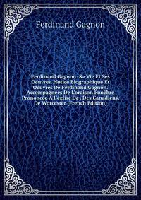 Ferdinand Gagnon: Sa Vie Et Ses Oeuvres. Notice Biographique Et Oeuvres De Ferdinand Gagnon. Accompagnees De L'oraison Fun?bre Prononc?e ? L'?glise De . Des Canadiens, De Worcester (French Edition)