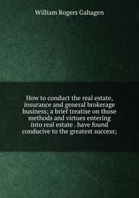 How to conduct the real estate, insurance and general brokerage business; a brief treatise on those methods and virtues entering into real estate . have found conducive to the greatest success;