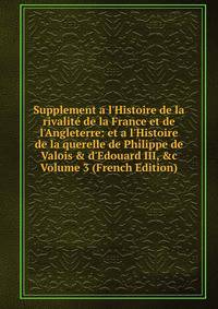 Supplement a l'Histoire de la rivalit? de la France et de l'Angleterre: et a l'Histoire de la querelle de Philippe de Valois &amp; d'Edouard III, &amp;c Volume 3 (French Edition)