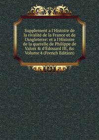 Supplement a l'Histoire de la rivalit? de la France et de l'Angleterre: et a l'Histoire de la querelle de Philippe de Valois &amp; d'Edouard III, &amp;c Volume 4 (French Edition)