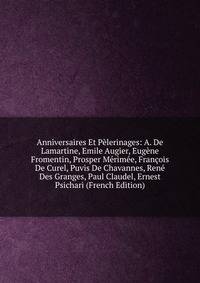 Anniversaires Et Pelerinages: A. De Lamartine, Emile Augier, Eugene Fromentin, Prosper Merimee, Francois De Curel, Puvis De Chavannes, Rene Des Granges, Paul Claudel, Ernest Psichari (French Edition)