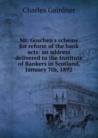 Mr. Goschen's scheme for reform of the bank acts: an address delivered to the Institute of Bankers in Scotland, January 7th, 1892