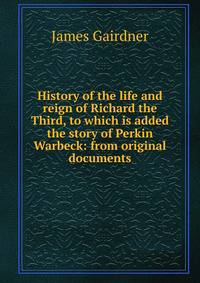 History of the life and reign of Richard the Third, to which is added the story of Perkin Warbeck: from original documents