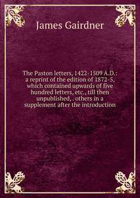 The Paston letters, 1422-1509 A.D.: a reprint of the edition of 1872-5, which contained upwards of five hundred letters, etc., till then unpublished, . others in a supplement after the introduction