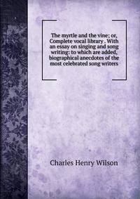 The myrtle and the vine; or, Complete vocal library . With an essay on singing and song writing: to which are added, biographical anecdotes of the most celebrated song writers