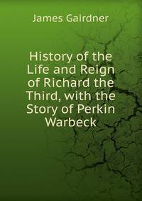 History of the Life and Reign of Richard the Third, with the Story of Perkin Warbeck
