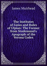 The Institutes of Gaius and Rules of Ulpian: The Former from Studemund's Apograph of the Verona Codex