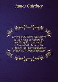Letters and Papers Illustrative of the Reigns of Richard Iii. and Henry Vii.: Letters, &amp;c. of Richard III ; Letters, &amp;c. of Henry VII ; Correspondence of James IV (French Edition)