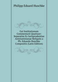 Gai Institutionum Commentarii Quattuor: Separatim Ex Iurisprudentiae Anteiustinianae Reliquiis a Ph. Eduardo Huschke Compositis (Latin Edition)