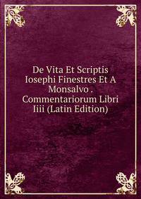 De Vita Et Scriptis Iosephi Finestres Et A Monsalvo . Commentariorum Libri Iiii (Latin Edition)