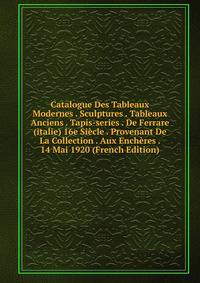 Catalogue Des Tableaux Modernes . Sculptures . Tableaux Anciens . Tapis-series . De Ferrare (italie) 16e Siecle . Provenant De La Collection . Aux Encheres . 14 Mai 1920 (French Edition)
