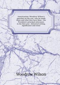 Americanism: Woodrow Wilson's speeches on the war--why he made them and what they have done : the President's principal utterances in the first year . historical setting, significance and conse