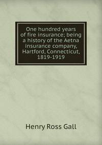 One hundred years of fire insurance; being a history of the Aetna insurance company, Hartford, Connecticut, 1819-1919