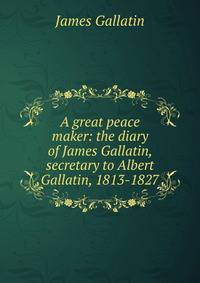 A great peace maker: the diary of James Gallatin, secretary to Albert Gallatin, 1813-1827