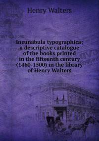 Incunabula typographica; a descriptive catalogue of the books printed in the fifteenth century (1460-1500) in the library of Henry Walters