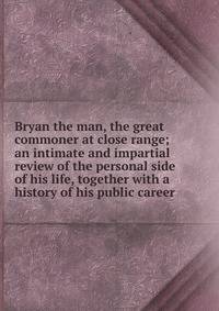 Bryan the man, the great commoner at close range; an intimate and impartial review of the personal side of his life, together with a history of his public career