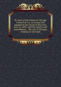 By-laws of the Galena &amp; Chicago Union R.R. Co. as revised and adopted by the board of directors, July 21, 1859, with the charter and amendments . the city of Chicago, relating to rail roads