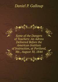 Some of the Dangers of Teachers: An Adress Delivered Before the American Institute of Instruction, at Portland, Me., August 30, 1844