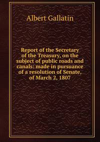 Report of the Secretary of the Treasury, on the subject of public roads and canals: made in pursuance of a resolution of Senate, of March 2, 1807