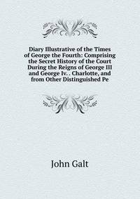 Diary Illustrative of the Times of George the Fourth: Comprising the Secret History of the Court During the Reigns of George III and George Iv. . Charlotte, and from Other Distinguished Pe